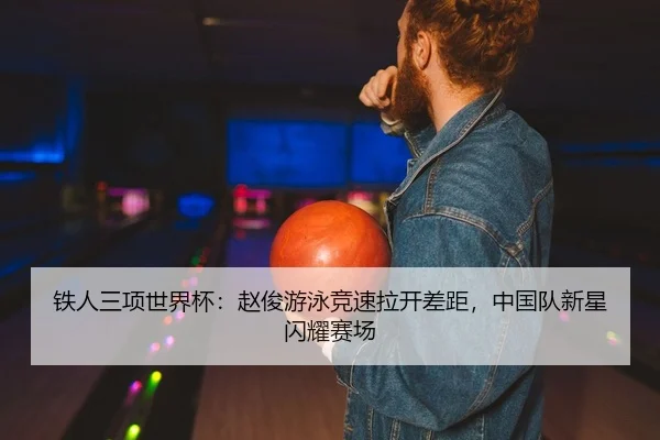 铁人三项世界杯：赵俊游泳竞速拉开差距，中国队新星闪耀赛场
